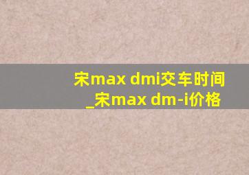 宋max dmi交车时间_宋max dm-i价格